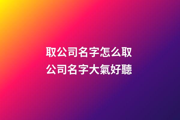 取公司名字怎么取 公司名字大氣好聽-第1張-公司起名-玄機派